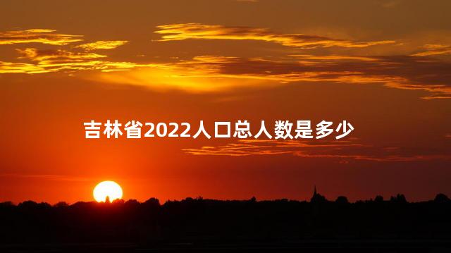 吉林省2022人口总人数是多少